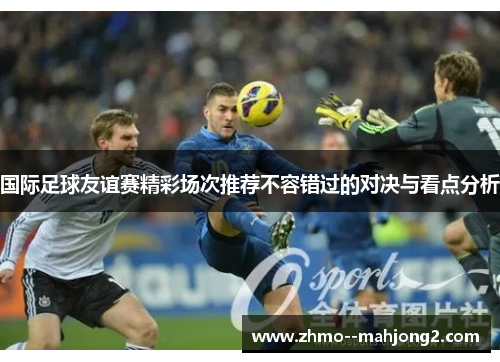 国际足球友谊赛精彩场次推荐不容错过的对决与看点分析 国际足球友谊赛精彩场次推荐不容错过的对决与看点分析