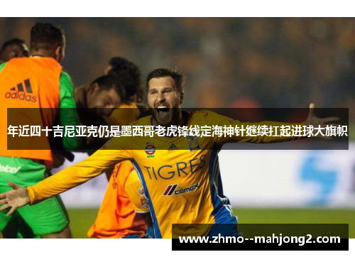年近四十吉尼亚克仍是墨西哥老虎锋线定海神针继续扛起进球大旗帜