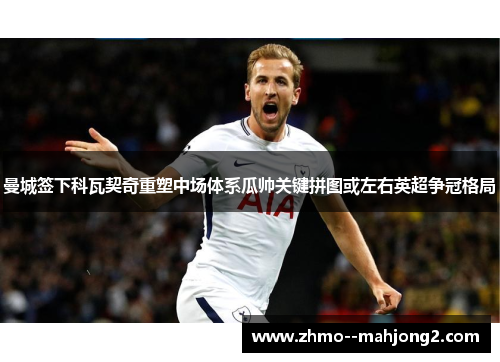 曼城签下科瓦契奇重塑中场体系瓜帅关键拼图或左右英超争冠格局